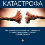 Терапевтическая катастрофа. Мастера психотерапии рассказывают о самых провальных случаях в своей кар...